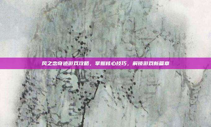 风之恋奇迹游戏攻略,掌握核心技巧,解锁游戏新篇章