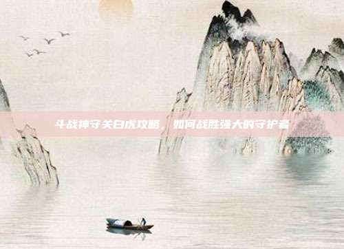斗战神守关白虎攻略,如何战胜强大的守护者