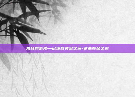 末日的荣光—记逆战黄金之翼-逆战黄金之翼