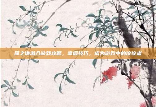 薛之谦激凸游戏攻略,掌握技巧,成为游戏中的佼佼者