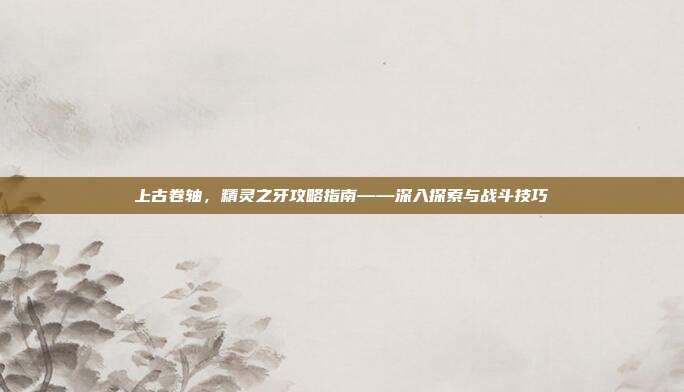 上古卷轴，精灵之牙攻略指南——深入探索与战斗技巧