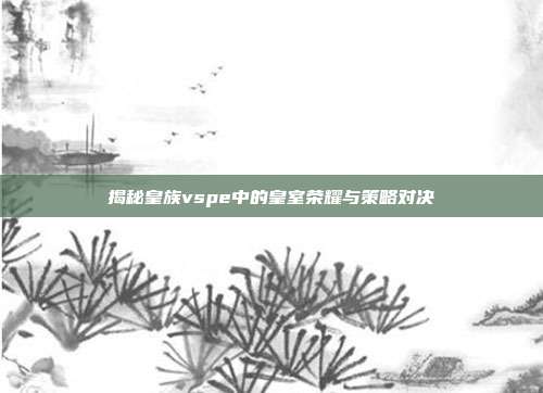 揭秘皇族vspe中的皇室荣耀与策略对决