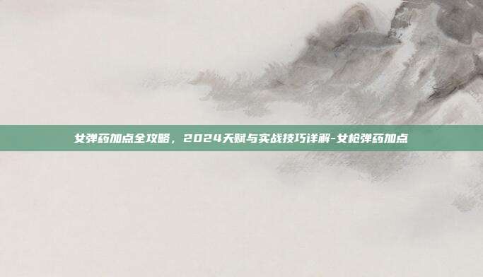 女弹药加点全攻略,2024天赋与实战技巧详解-女枪弹药加点