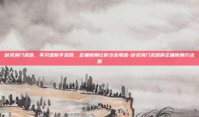 剑灵洪门武器,不只是新手武器,正确使用让你少走弯路-剑灵洪门武器的正确使用方法是