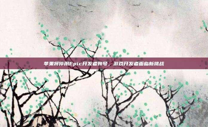 苹果将停用Epic开发者账号,游戏开发者面临新挑战
