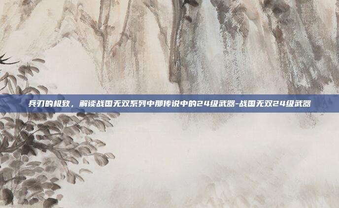 兵刃的极致,解读战国无双系列中那传说中的24级武器-战国无双24级武器