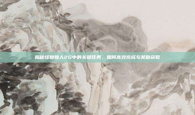 揭秘怪物猎人2G中的关键任务,如何高效完成与奖励获取