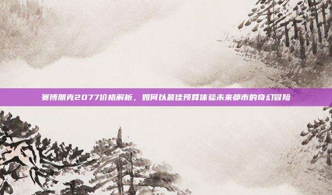 赛博朋克2077价格解析,如何以最佳预算体验未来都市的奇幻冒险