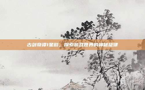 古剑奇谭1星韵,探索游戏世界的神秘旋律