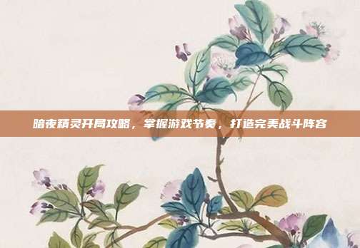 暗夜精灵开局攻略,掌握游戏节奏,打造完美战斗阵容