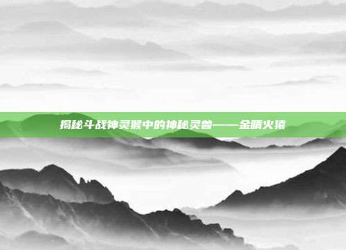 揭秘斗战神灵猴中的神秘灵兽——金睛火猿