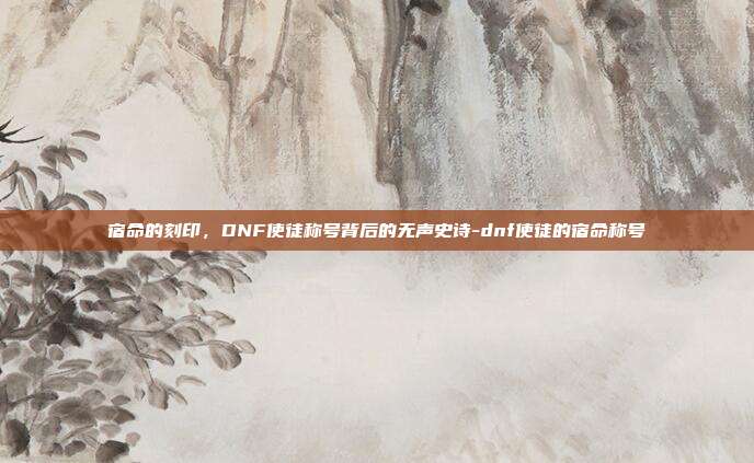 宿命的刻印,DNF使徒称号背后的无声史诗-dnf使徒的宿命称号