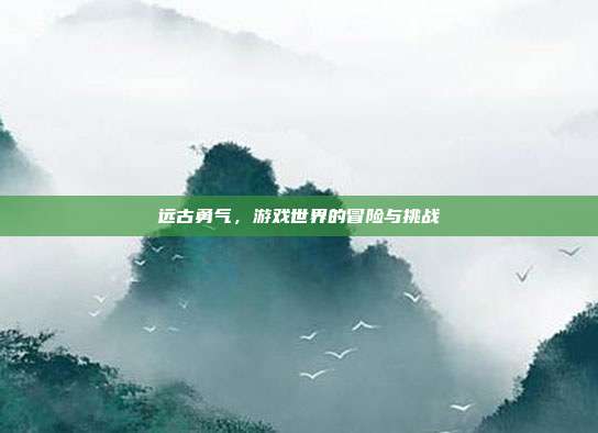 远古勇气,游戏世界的冒险与挑战