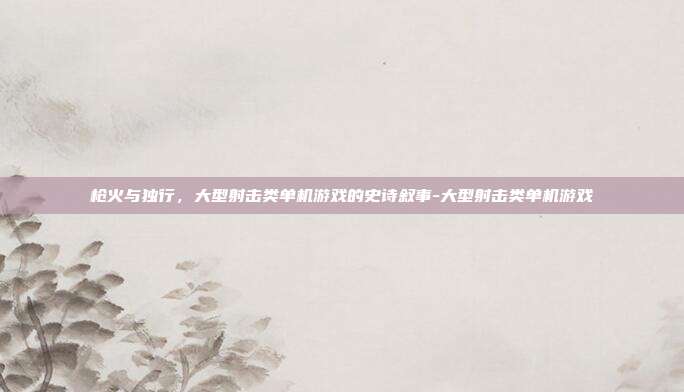 枪火与独行,大型射击类单机游戏的史诗叙事-大型射击类单机游戏
