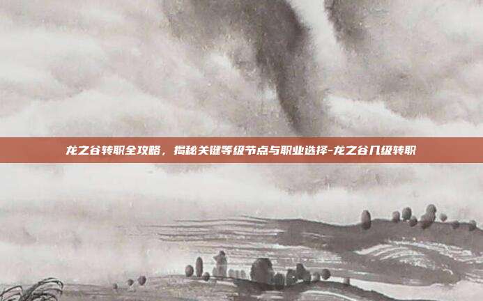 龙之谷转职全攻略,揭秘关键等级节点与职业选择-龙之谷几级转职