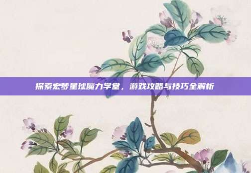 探索宏梦星球魔力学堂，游戏攻略与技巧全解析