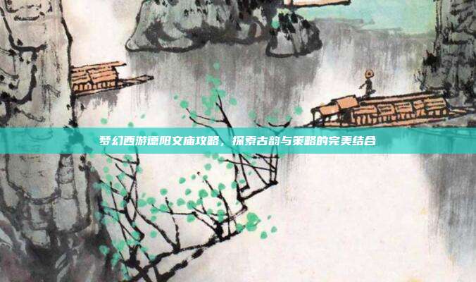 梦幻西游德阳文庙攻略，探索古韵与策略的完美结合