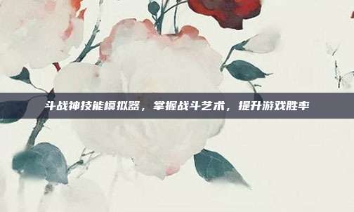 斗战神技能模拟器,掌握战斗艺术,提升游戏胜率