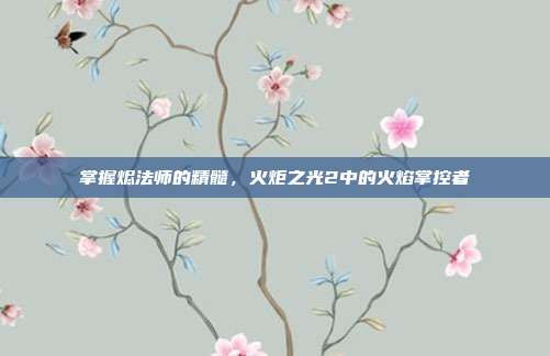 掌握烬法师的精髓,火炬之光2中的火焰掌控者