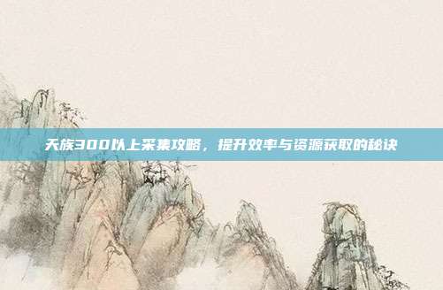 天族300以上采集攻略,提升效率与资源获取的秘诀