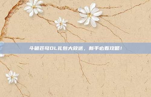 斗破苍穹OL礼包大放送，新手必看攻略！