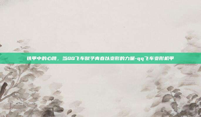 铁甲中的心跳,当QQ飞车赋予青春以变形的力量-qq飞车变形机甲