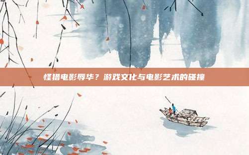 怪猎电影辱华?游戏文化与电影艺术的碰撞