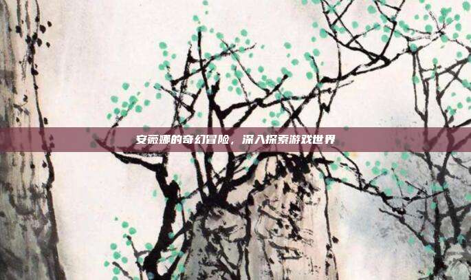 安薇娜的奇幻冒险,深入探索游戏世界