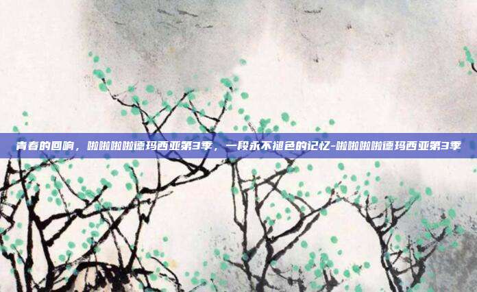 青春的回响，啦啦啦啦德玛西亚第3季，一段永不褪色的记忆-啦啦啦啦德玛西亚第3季