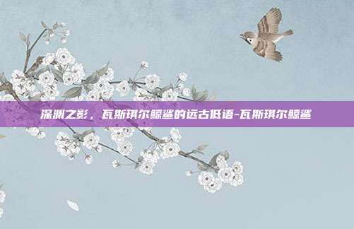 深渊之影,瓦斯琪尔鲸鲨的远古低语-瓦斯琪尔鲸鲨