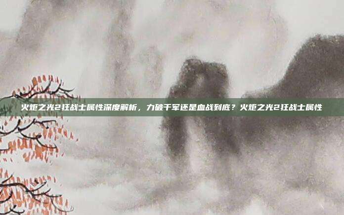 火炬之光2狂战士属性深度解析,力破千军还是血战到底?火炬之光2狂战士属性