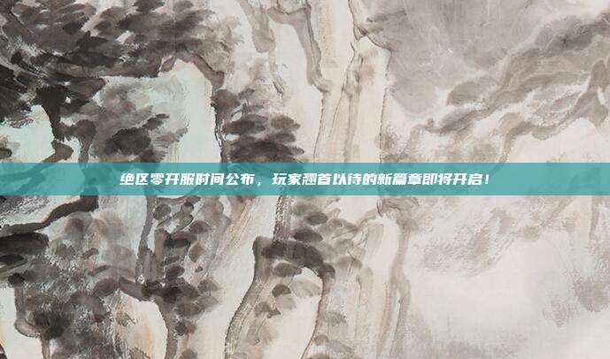 绝区零开服时间公布,玩家翘首以待的新篇章即将开启!