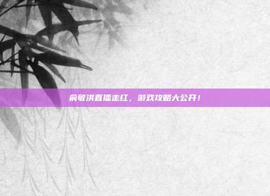 俞敏洪直播走红,游戏攻略大公开!