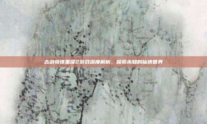 古剑奇谭黑曜2游戏深度解析,探索未知的仙侠世界