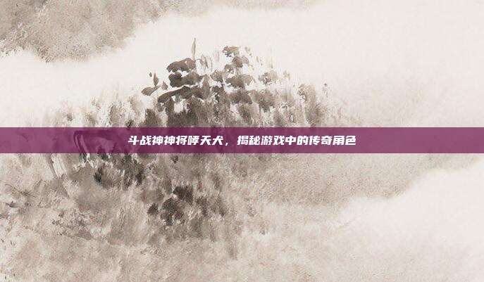 斗战神神将哮天犬，揭秘游戏中的传奇角色