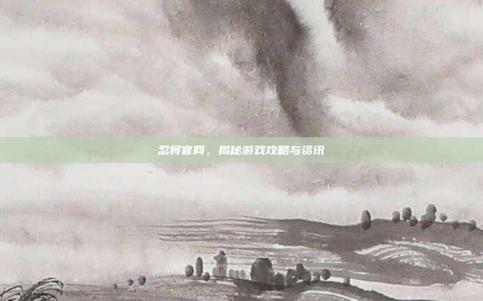 忍将官网,揭秘游戏攻略与资讯