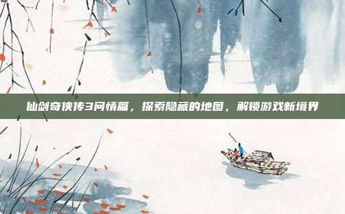 仙剑奇侠传3问情篇，探索隐藏的地图，解锁游戏新境界
