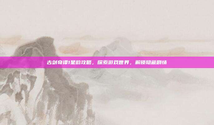 古剑奇谭1星韵攻略,探索游戏世界,解锁隐藏剧情