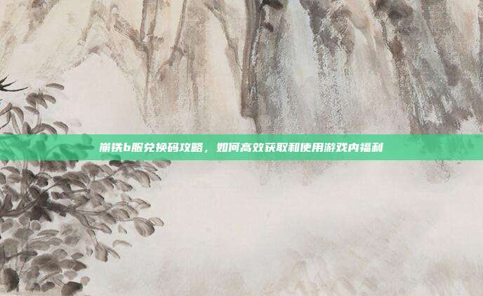 崩铁b服兑换码攻略，如何高效获取和使用游戏内福利
