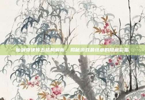 仙剑奇侠传五结局解析,揭秘游戏最终章的隐藏彩蛋