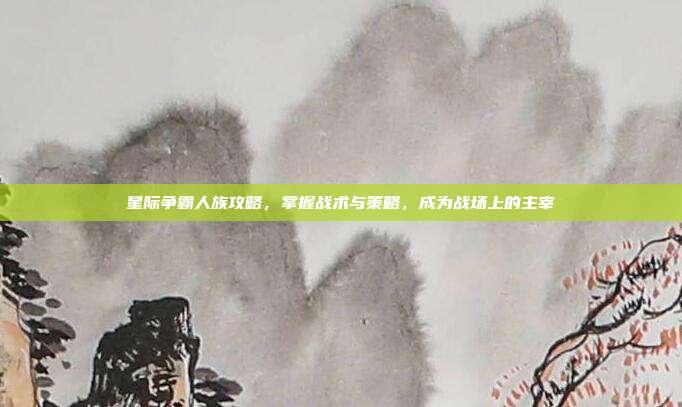 星际争霸人族攻略,掌握战术与策略,成为战场上的主宰
