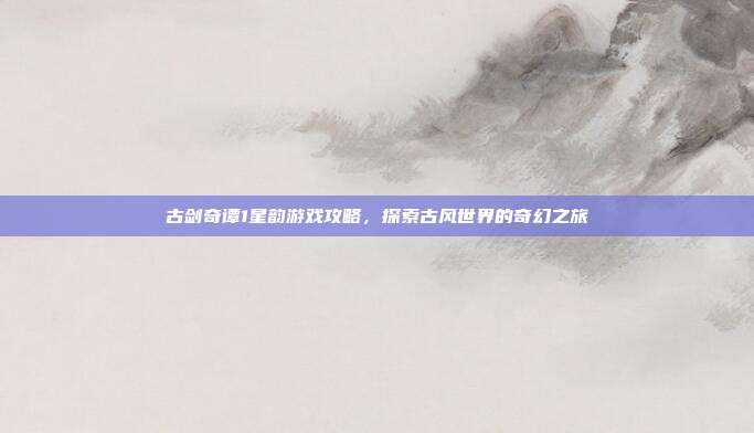 古剑奇谭1星韵游戏攻略，探索古风世界的奇幻之旅