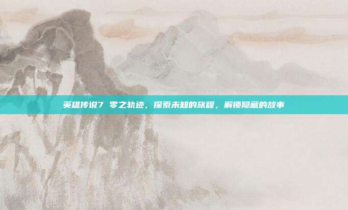 英雄传说7 零之轨迹,探索未知的旅程,解锁隐藏的故事