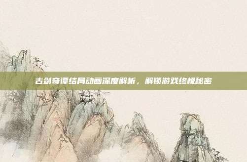 古剑奇谭结局动画深度解析，解锁游戏终极秘密