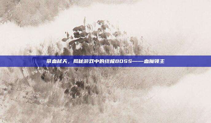 帝血弑天，揭秘游戏中的终极BOSS——血魔领主