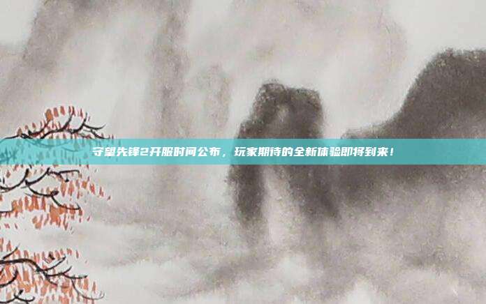 守望先锋2开服时间公布，玩家期待的全新体验即将到来！