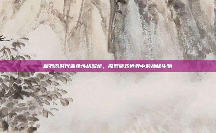 新石器时代鲨鱼性格解析,探索游戏世界中的神秘生物