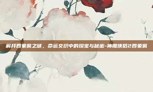 解开四象佩之谜,命运交织中的珍宝与秘密-神雕侠侣2四象佩