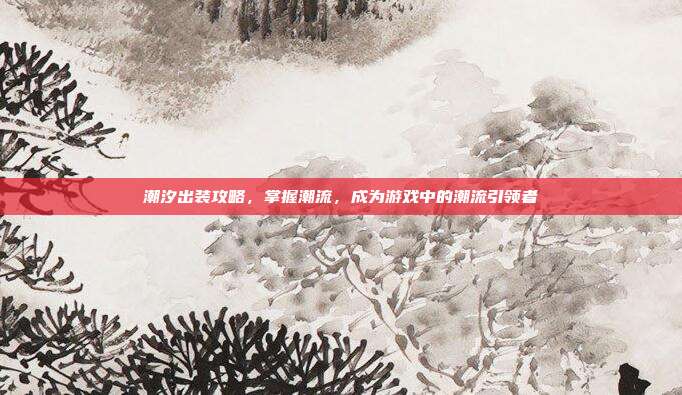 潮汐出装攻略,掌握潮流,成为游戏中的潮流引领者