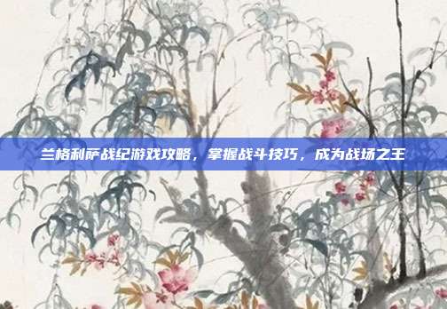 兰格利萨战纪游戏攻略，掌握战斗技巧，成为战场之王